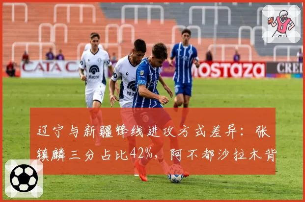 辽宁与新疆锋线进攻方式差异：张镇麟三分占比42%，阿不都沙拉木背打占35%