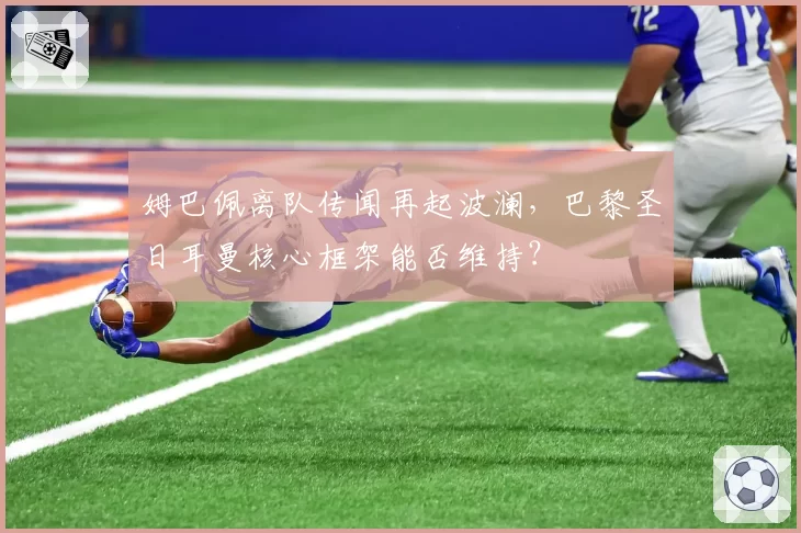 姆巴佩离队传闻再起波澜,巴黎圣日耳曼核心框架能否维持?