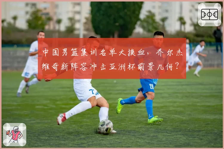 中国男篮集训名单大换血,乔尔杰维奇新阵容冲击亚洲杯前景几何?