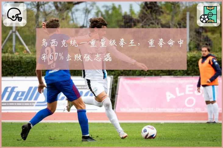 乌西克统一重量级拳王，重拳命中率67%击败张志磊