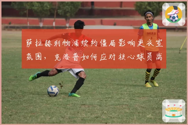 萨拉赫利物浦续约僵局影响更衣室氛围，克洛普如何应对核心球员离队传闻？