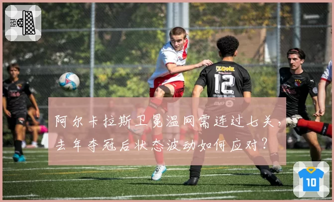 阿尔卡拉斯卫冕温网需连过七关，去年夺冠后状态波动如何应对？