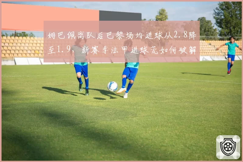 姆巴佩离队后巴黎场均进球从2.8降至1.9，新赛季法甲进球荒如何破解？