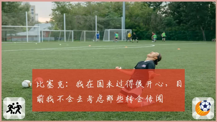 比塞克:我在国米过得很开心,目前我不会去考虑那些转会传闻