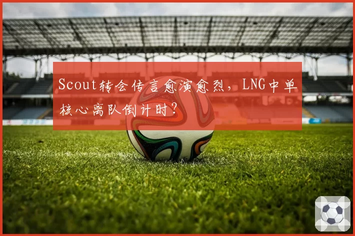Scout转会传言愈演愈烈，LNG中单核心离队倒计时？
