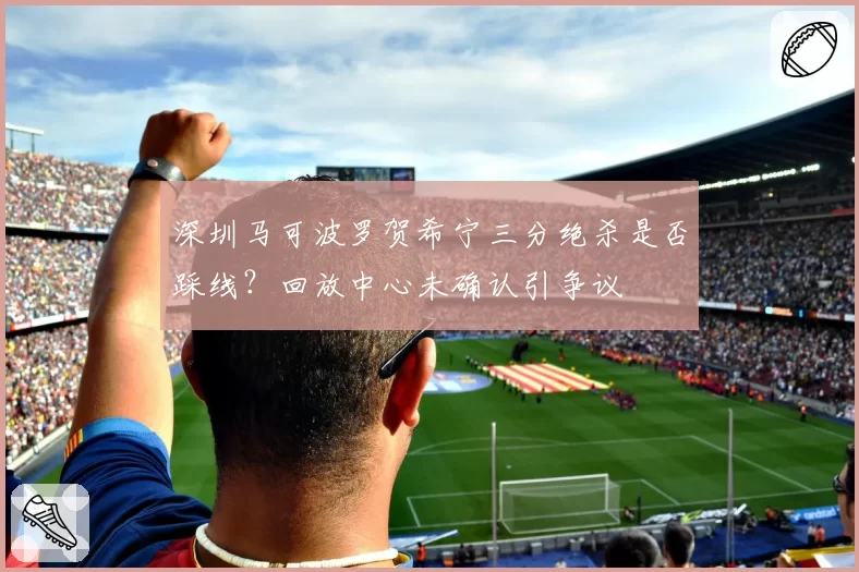 深圳马可波罗贺希宁三分绝杀是否踩线？回放中心未确认引争议