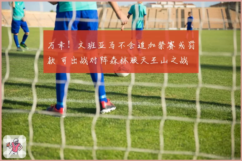 万幸！文班亚马不会追加禁赛或罚款 可出战对阵森林狼天王山之战