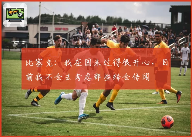 比塞克：我在国米过得很开心，目前我不会去考虑那些转会传闻