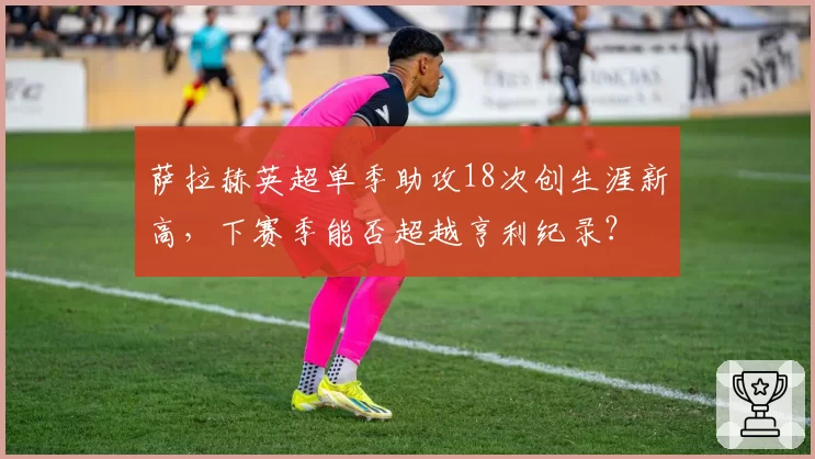 萨拉赫英超单季助攻18次创生涯新高，下赛季能否超越亨利纪录？