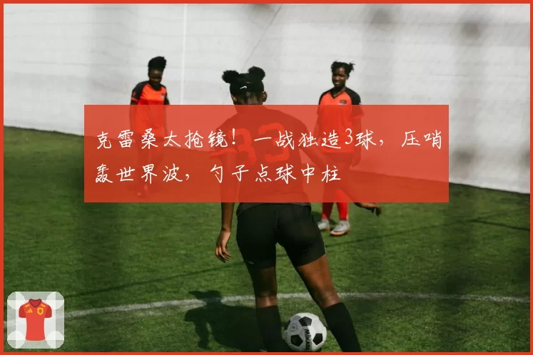 克雷桑太抢镜!一战独造3球,压哨轰世界波,勺子点球中柱