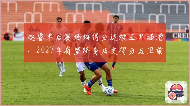 赵睿季后赛场均得分连续五年递增，2027年有望跻身历史得分后卫前五