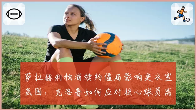 萨拉赫利物浦续约僵局影响更衣室氛围，克洛普如何应对核心球员离队传闻？