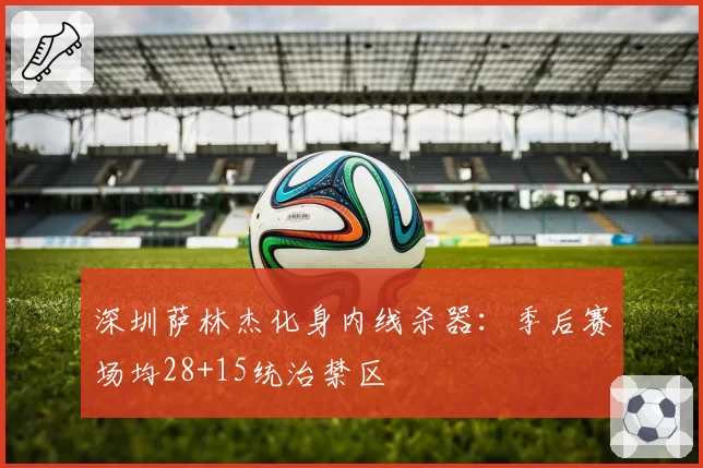 深圳萨林杰化身内线杀器：季后赛场均28+15统治禁区
