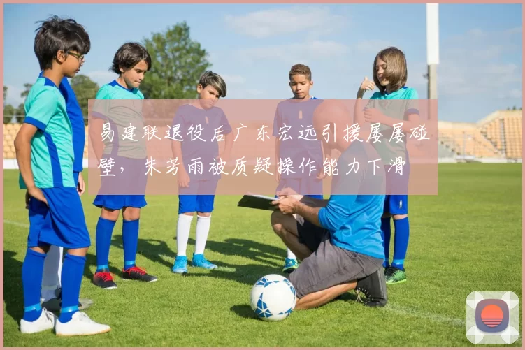 易建联退役后广东宏远引援屡屡碰壁，朱芳雨被质疑操作能力下滑