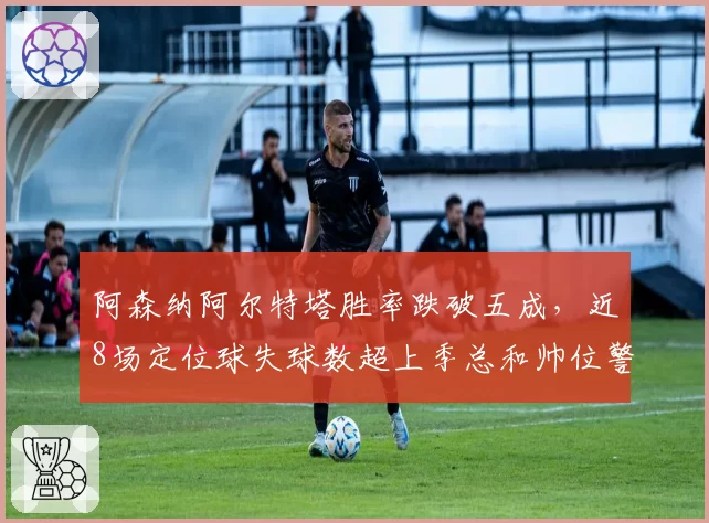 阿森纳阿尔特塔胜率跌破五成,近8场定位球失球数超上季总和帅位警报拉响