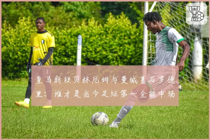 皇马新核贝林厄姆与曼城基石罗德里:谁才是当今足坛第一全能中场?