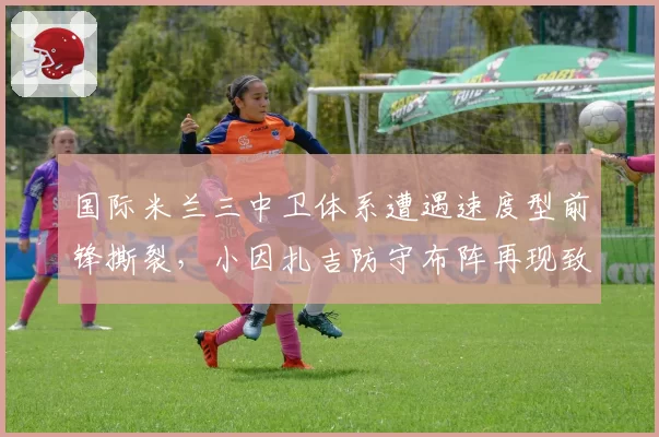 国际米兰三中卫体系遭遇速度型前锋撕裂,小因扎吉防守布阵再现致命漏洞