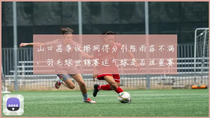 山口茜争议擦网得分引陈雨菲不满，羽毛球世锦赛运气球是否该重赛？