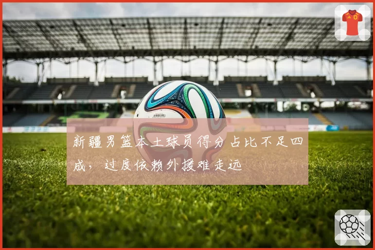 新疆男篮本土球员得分占比不足四成，过度依赖外援难走远