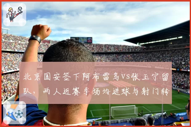 北京国安签下阿布雷乌vs张玉宁留队，两人近赛季场均进球与射门转化率对比