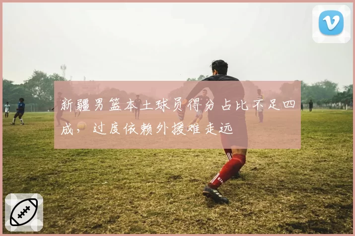 新疆男篮本土球员得分占比不足四成，过度依赖外援难走远