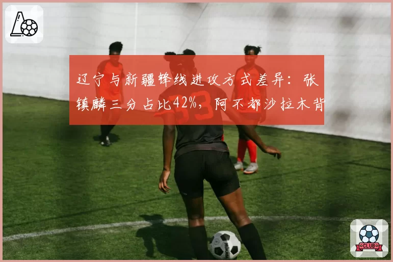辽宁与新疆锋线进攻方式差异：张镇麟三分占比42%，阿不都沙拉木背打占35%