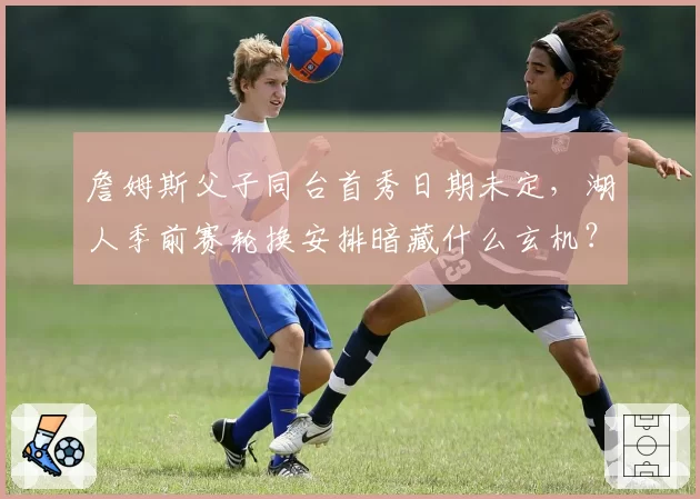 詹姆斯父子同台首秀日期未定，湖人季前赛轮换安排暗藏什么玄机？