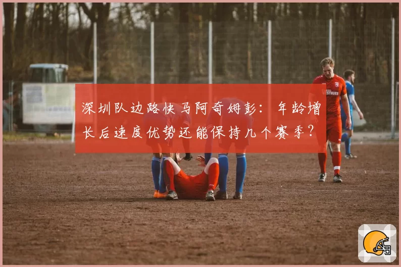 深圳队边路快马阿奇姆彭:年龄增长后速度优势还能保持几个赛季?