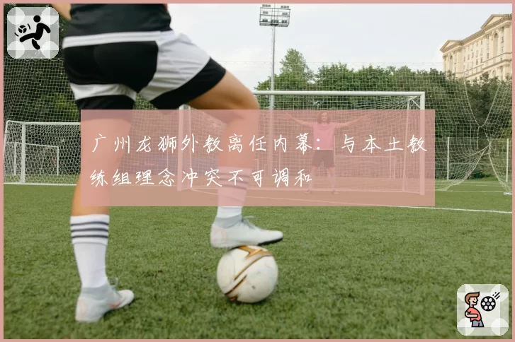 广州龙狮外教离任内幕:与本土教练组理念冲突不可调和