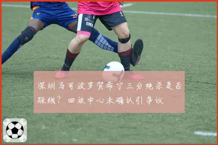 深圳马可波罗贺希宁三分绝杀是否踩线？回放中心未确认引争议