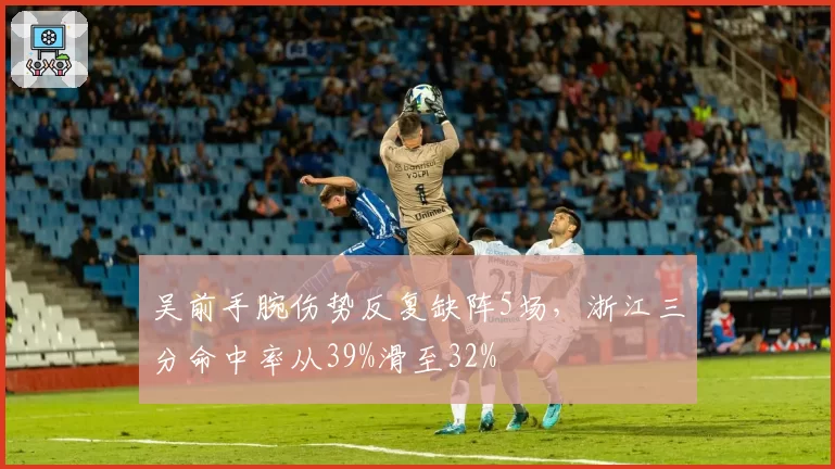 吴前手腕伤势反复缺阵5场,浙江三分命中率从39%滑至32%