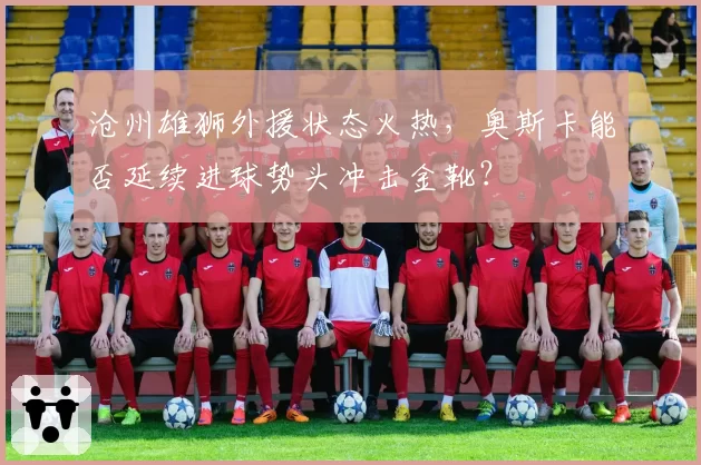 沧州雄狮外援状态火热，奥斯卡能否延续进球势头冲击金靴？