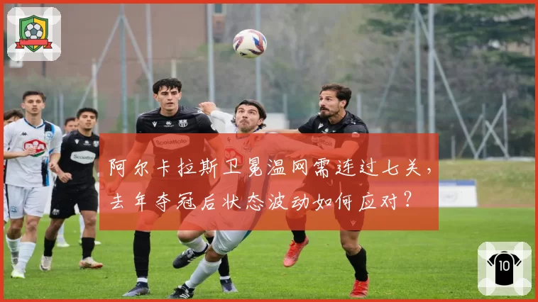 阿尔卡拉斯卫冕温网需连过七关，去年夺冠后状态波动如何应对？