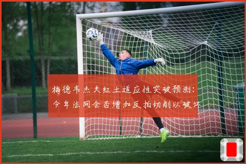 梅德韦杰夫红土适应性突破预测:今年法网会否增加反拍切削以破坏对手节奏?