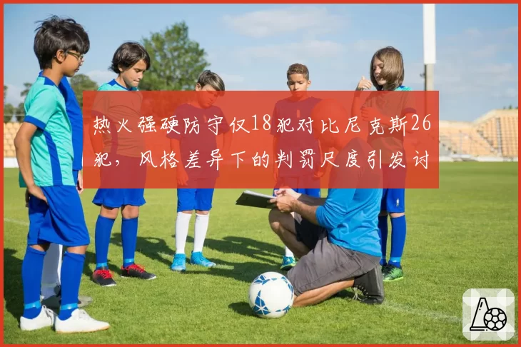 热火强硬防守仅18犯对比尼克斯26犯,风格差异下的判罚尺度引发讨论