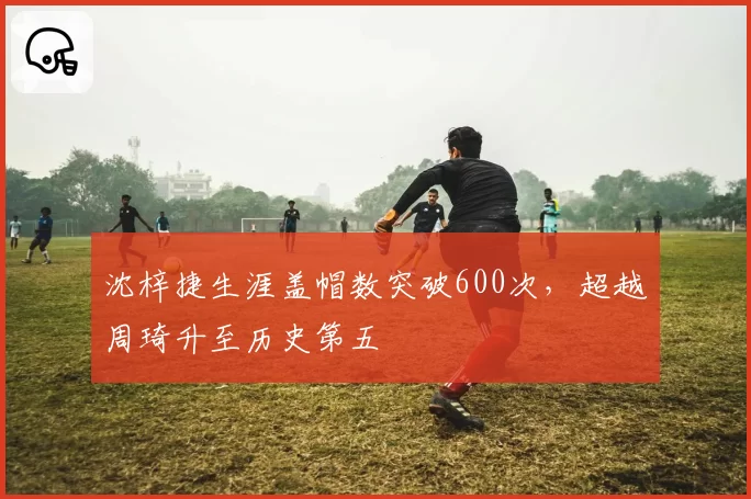 沈梓捷生涯盖帽数突破600次,超越周琦升至历史第五
