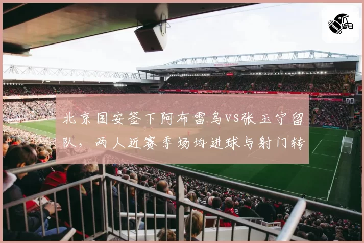北京国安签下阿布雷乌vs张玉宁留队，两人近赛季场均进球与射门转化率对比