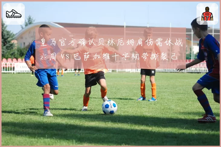 皇马官方确认贝林厄姆肩伤需休战六周 vs 巴萨加维十字韧带撕裂已提前赛季报销