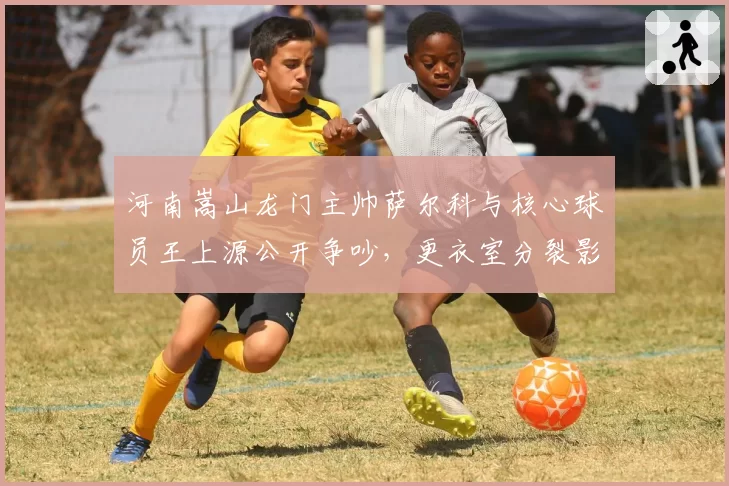 河南嵩山龙门主帅萨尔科与核心球员王上源公开争吵，更衣室分裂影响战绩