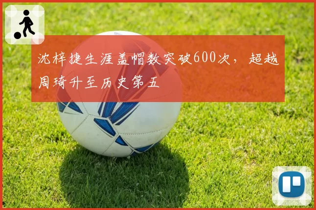 沈梓捷生涯盖帽数突破600次，超越周琦升至历史第五