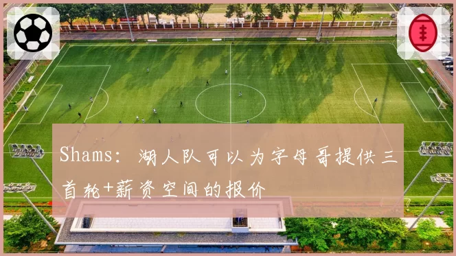 Shams:湖人队可以为字母哥提供三首轮+薪资空间的报价