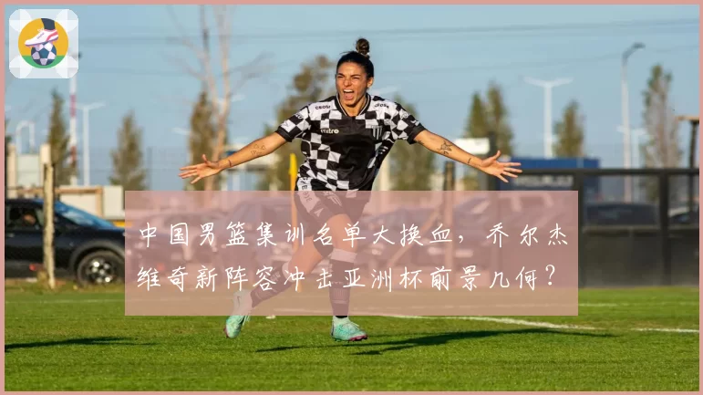中国男篮集训名单大换血,乔尔杰维奇新阵容冲击亚洲杯前景几何?