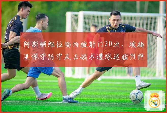 阿斯顿维拉场均被射门20次，埃梅里保守防守反击战术遭球迷猛烈抨击
