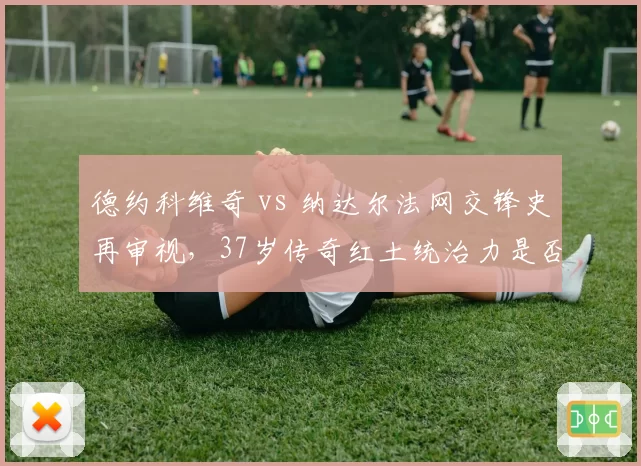 德约科维奇 vs 纳达尔法网交锋史再审视,37岁传奇红土统治力是否下降?