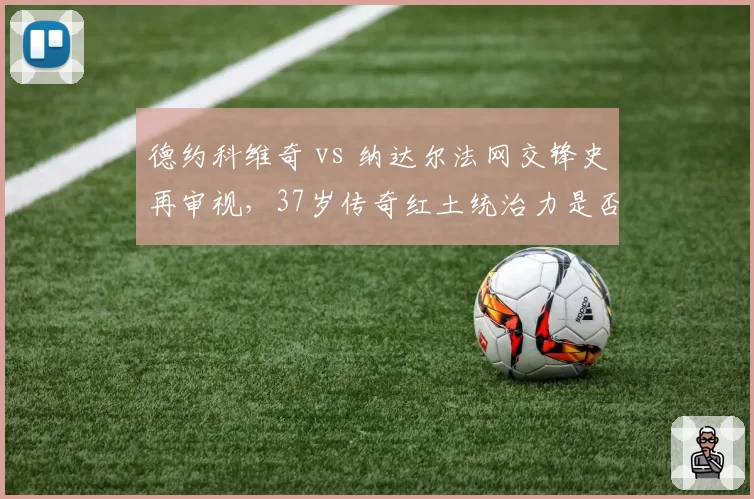 德约科维奇 vs 纳达尔法网交锋史再审视,37岁传奇红土统治力是否下降?