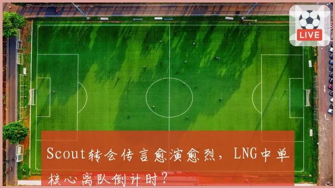 Scout转会传言愈演愈烈，LNG中单核心离队倒计时？