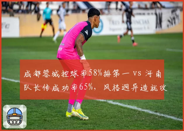 成都蓉城控球率58%排第一 vs 河南队长传成功率65%,风格迥异造就攻防博弈