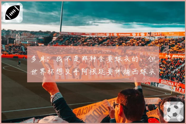 多库：我不是那种会要球衣的，但世界杯想交手阿根廷要件梅西球衣