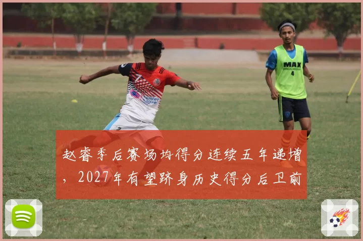 赵睿季后赛场均得分连续五年递增，2027年有望跻身历史得分后卫前五