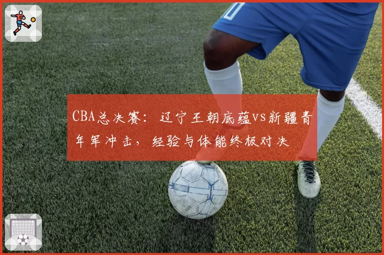 CBA总决赛:辽宁王朝底蕴vs新疆青年军冲击,经验与体能终极对决